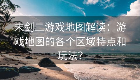 末剑二游戏地图解读：游戏地图的各个区域特点和玩法？