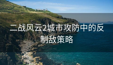 二战风云2城市攻防中的反制敌策略