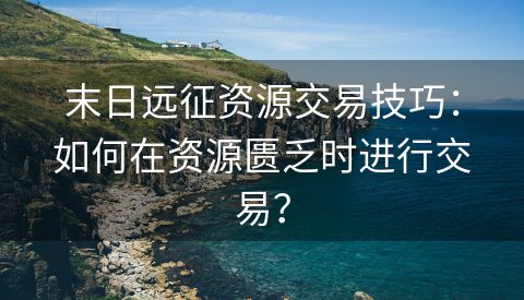 末日远征资源交易技巧：如何在资源匮乏时进行交易？