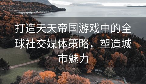 打造天天帝国游戏中的全球社交媒体策略，塑造城市魅力