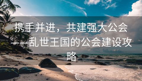 携手并进，共建强大公会——乱世王国的公会建设攻略