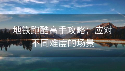 地铁跑酷高手攻略：应对不同难度的场景