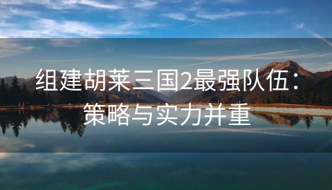 组建胡莱三国2最强队伍：策略与实力并重