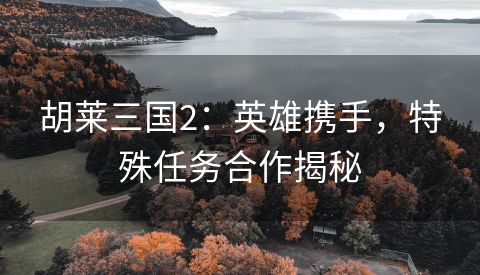 胡莱三国2：英雄携手，特殊任务合作揭秘