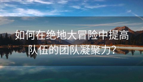 如何在绝地大冒险中提高队伍的团队凝聚力？