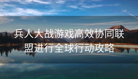 兵人大战游戏高效协同联盟进行全球行动攻略