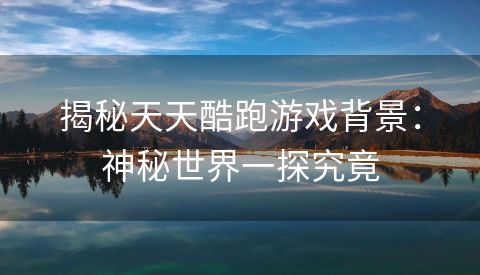 揭秘天天酷跑游戏背景：神秘世界一探究竟