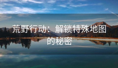 荒野行动：解锁特殊地图的秘密