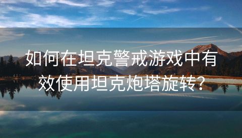 如何在坦克警戒游戏中有效使用坦克炮塔旋转？