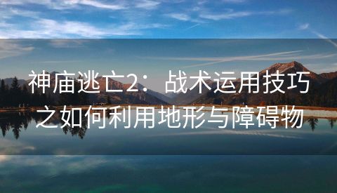 神庙逃亡2：战术运用技巧之如何利用地形与障碍物