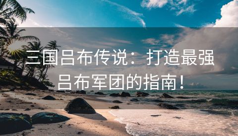 三国吕布传说：打造最强吕布军团的指南！