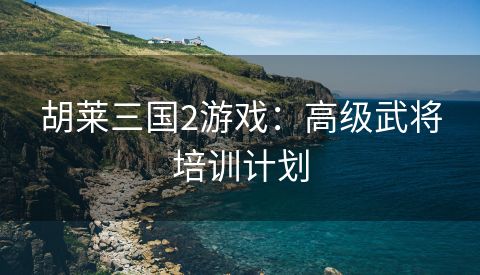 胡莱三国2游戏：高级武将培训计划