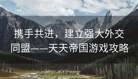 携手共进，建立强大外交同盟——天天帝国游戏攻略