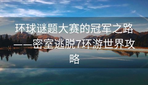 环球谜题大赛的冠军之路——密室逃脱7环游世界攻略