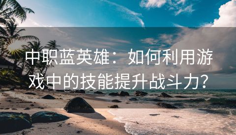 中职蓝英雄：如何利用游戏中的技能提升战斗力？