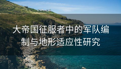 大帝国征服者中的军队编制与地形适应性研究