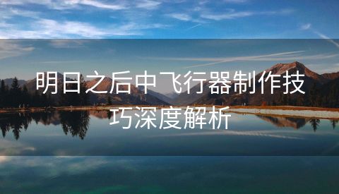 明日之后中飞行器制作技巧深度解析