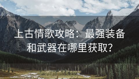 上古情歌攻略：最强装备和武器在哪里获取？