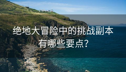 绝地大冒险中的挑战副本有哪些要点？