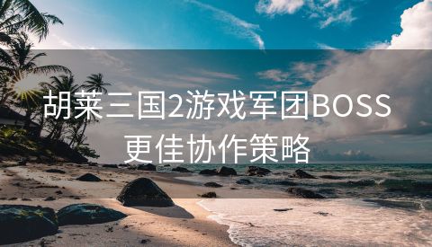 胡莱三国2游戏军团BOSS更佳协作策略