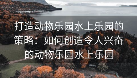 打造动物乐园水上乐园的策略：如何创造令人兴奋的动物乐园水上乐园