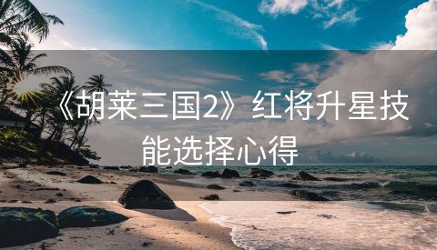《胡莱三国2》红将升星技能选择心得