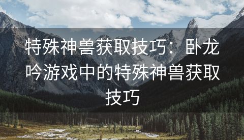 特殊神兽获取技巧：卧龙吟游戏中的特殊神兽获取技巧
