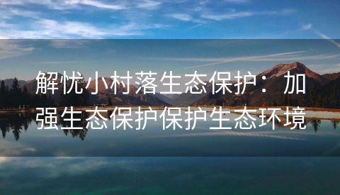 解忧小村落生态保护：加强生态保护保护生态环境