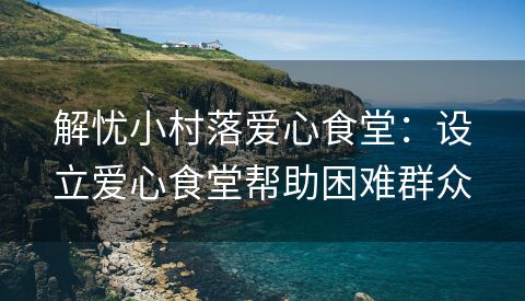 解忧小村落爱心食堂：设立爱心食堂帮助困难群众