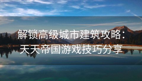解锁高级城市建筑攻略：天天帝国游戏技巧分享
