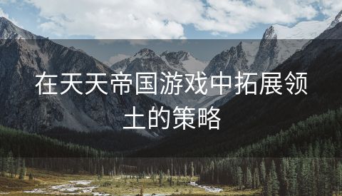 在天天帝国游戏中拓展领土的策略