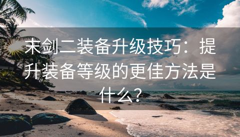 末剑二装备升级技巧：提升装备等级的更佳方法是什么？