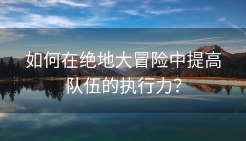 如何在绝地大冒险中提高队伍的执行力？