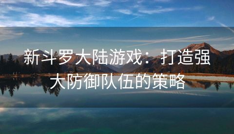 新斗罗大陆游戏：打造强大防御队伍的策略
