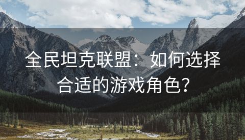 全民坦克联盟：如何选择合适的游戏角色？