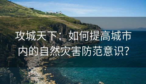 攻城天下：如何提高城市内的自然灾害防范意识？