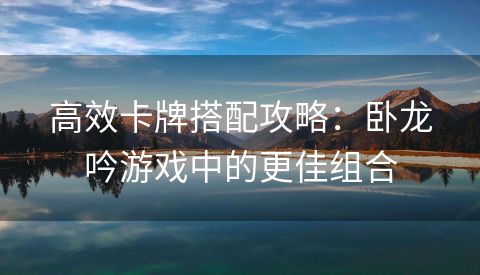 高效卡牌搭配攻略：卧龙吟游戏中的更佳组合