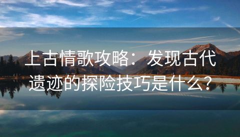 上古情歌攻略：发现古代遗迹的探险技巧是什么？