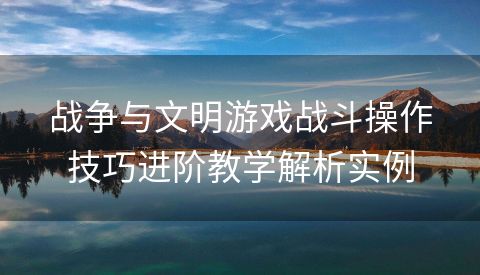 战争与文明游戏战斗操作技巧进阶教学解析实例