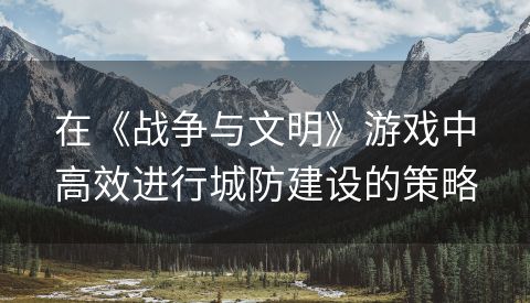 在《战争与文明》游戏中高效进行城防建设的策略