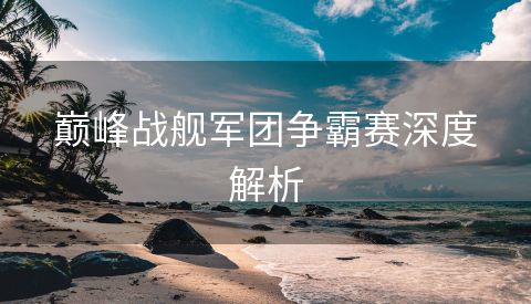 巅峰战舰军团争霸赛深度解析