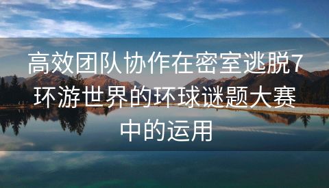 高效团队协作在密室逃脱7环游世界的环球谜题大赛中的运用