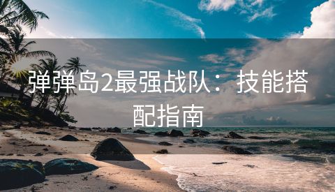 弹弹岛2最强战队：技能搭配指南