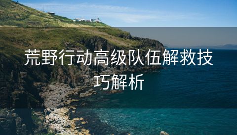 荒野行动高级队伍解救技巧解析