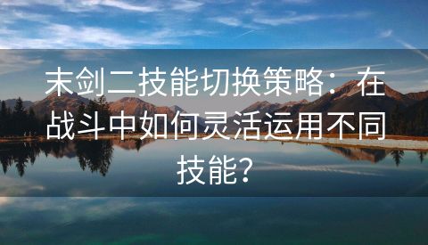 末剑二技能切换策略：在战斗中如何灵活运用不同技能？
