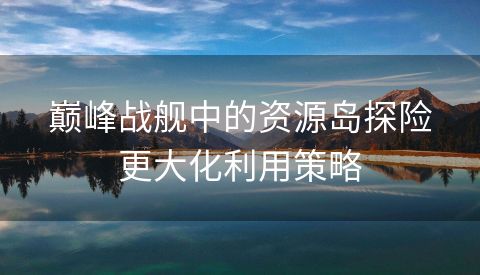 巅峰战舰中的资源岛探险更大化利用策略