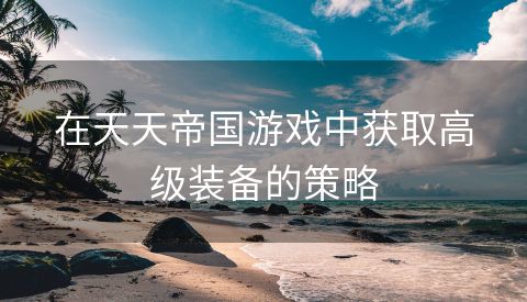 在天天帝国游戏中获取高级装备的策略
