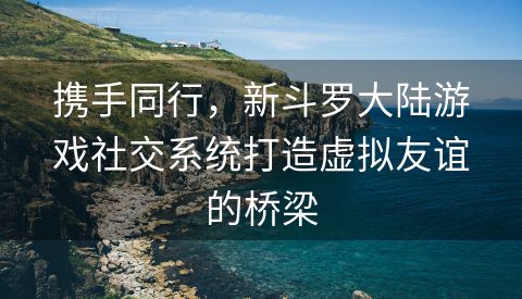 携手同行，新斗罗大陆游戏社交系统打造虚拟友谊的桥梁