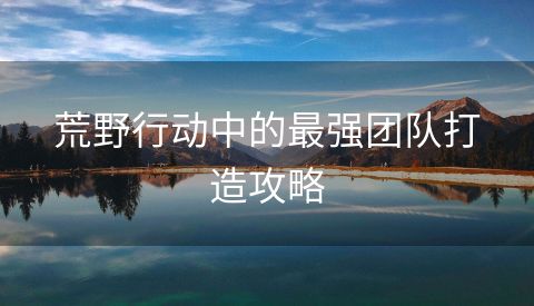 荒野行动中的最强团队打造攻略
