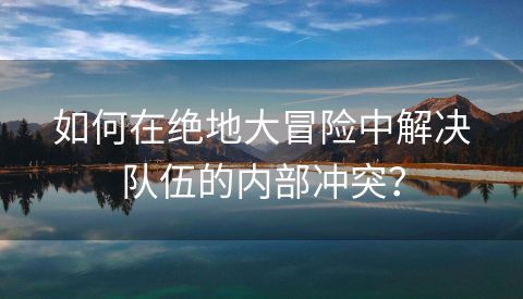 如何在绝地大冒险中解决队伍的内部冲突？